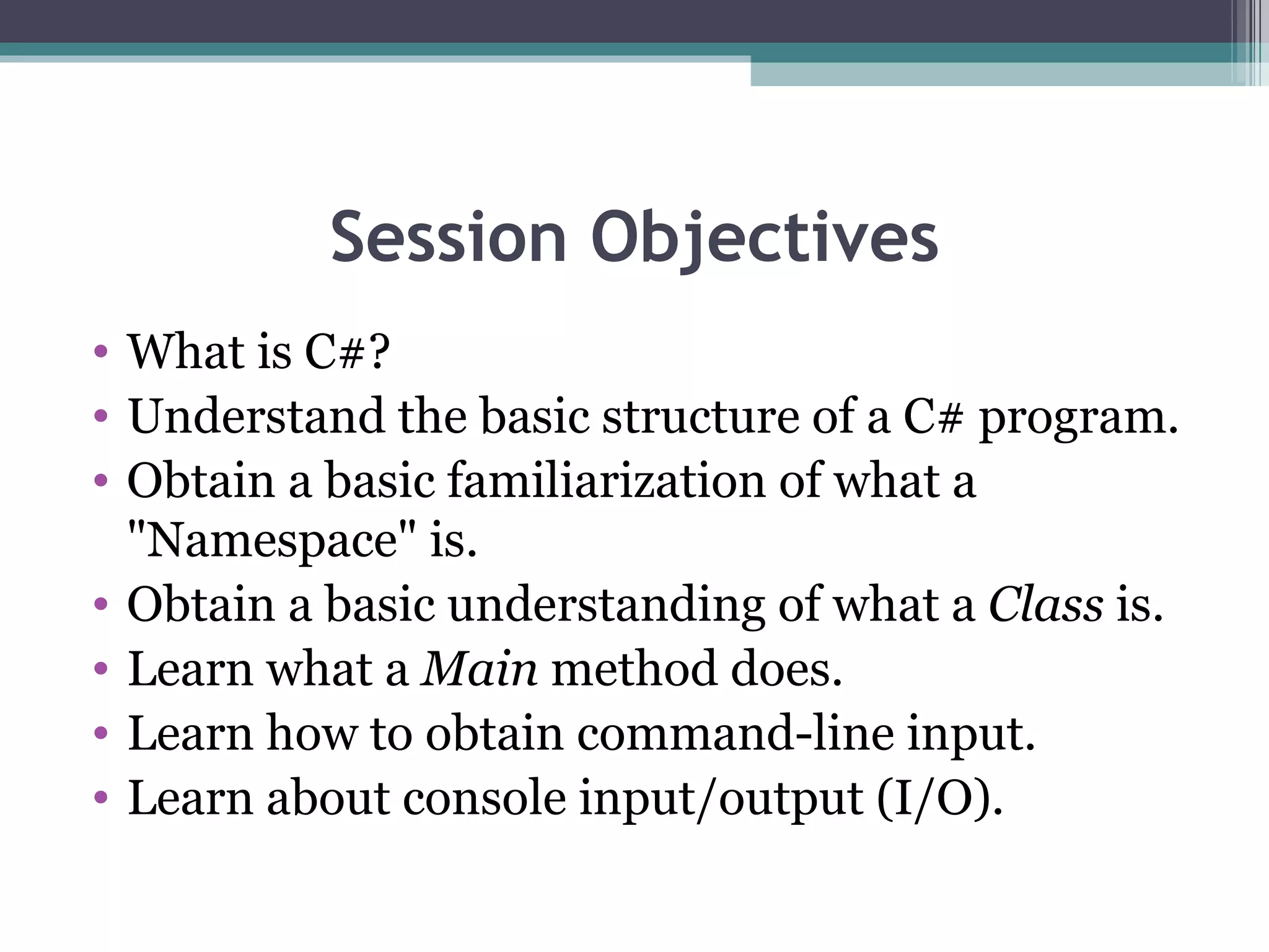 Session Objectives What is C#? Understand the basic structure of a C# program.  Obtain a basic familiarization of what a &quot;Namespace&quot; is.  Obtain a basic understanding of what a  Class  is.  Learn what a  Main  method does.  Learn how to obtain command-line input.  Learn about console input/output (I/O). 