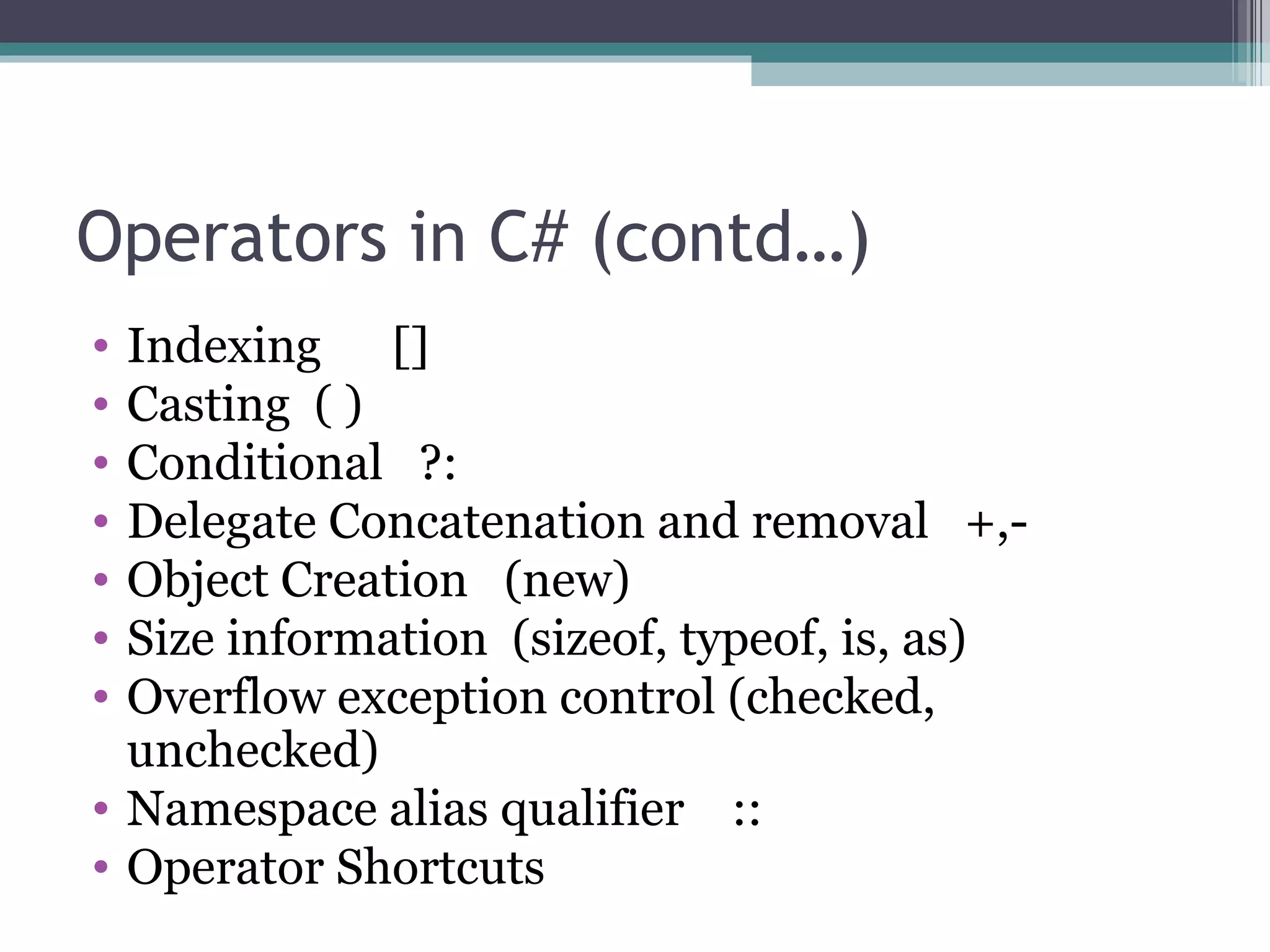 Operators in C# (contd…) Indexing  [] Casting  ( ) Conditional  ?: Delegate Concatenation and removal  +,- Object Creation  (new) Size information  (sizeof, typeof, is, as) Overflow exception control (checked, unchecked) Namespace alias qualifier  :: Operator Shortcuts 