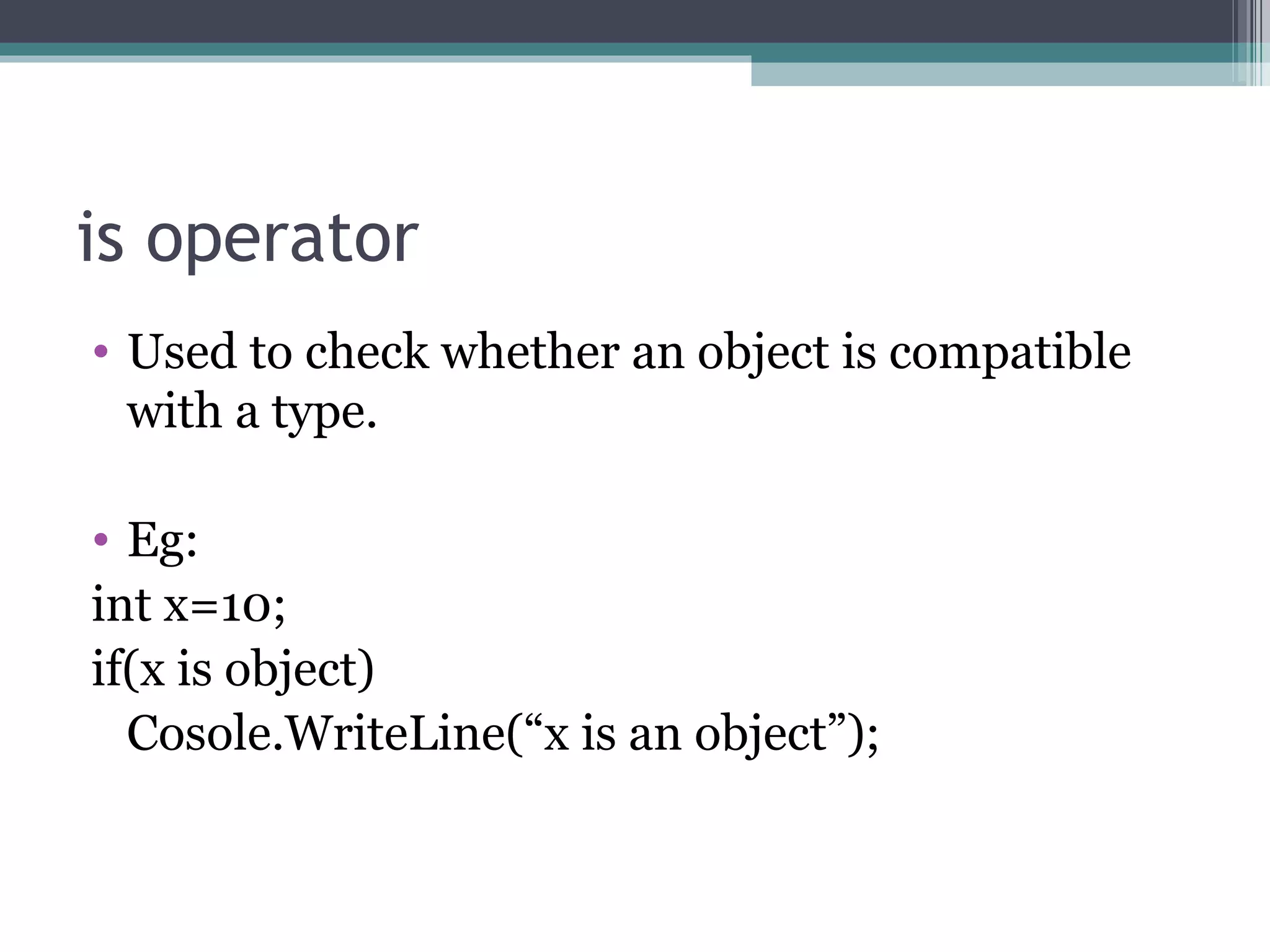 is operator Used to check whether an object is compatible with a type. Eg: int x=10; if(x is object) Cosole.WriteLine(“x is an object”); 