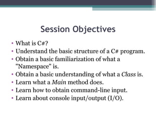 Session Objectives What is C#? Understand the basic structure of a C# program.  Obtain a basic familiarization of what a &quot;Namespace&quot; is.  Obtain a basic understanding of what a  Class  is.  Learn what a  Main  method does.  Learn how to obtain command-line input.  Learn about console input/output (I/O). 