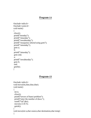 Program-14

#include<stdio.h>
#include<conio.h>
void main()
{
 clrscr();
 printf("monday");
 printf("ntuesday");
 printf("nwednesday");
 printf("nsequence altered using goto");
 printf("nmonday");
 goto a;
 b:
 printf("ntuesday");
 goto end;
 a:
 printf("nwednesday");
 goto b;
 end:
 getch();
}


                               Program-15

#include<stdio.h>
void move(int,char,char,char);
void main()
{
  int n;
  clrscr();
  printf("towers of hanoi problem");
  printf("enter the number of discs:");
  scanf("%d",&n);
  move(n,'s','d','t');
  getch();
}
void move(int n,char source,char destination,char temp)
{
 
