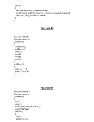 if(n>0)
    {
      move((n-1),source,temp,destination);
      printf("move disk#%d from %c to %cn",n,source,destination);
      move(n-1,temp,destination,source);
    }
}


                                 Program-16


#include<stdio.h>
#include<conio.h>
void main()
{
  void incre();
  void incre();
  clrscr();
  incre();
  incre();
  getch();
}
void incre()
{
  static int i=10;
  printf("%dn",i);
  i=i+1;
}




                                 Program-17
#include<stdio.h>
#include<conio.h>
void main()
{
  int a;
  clrscr();
  printf("enter the value of a:");
  scanf("%d",&a);
  switch(a)
  {
    case 1:
    printf("one");
 