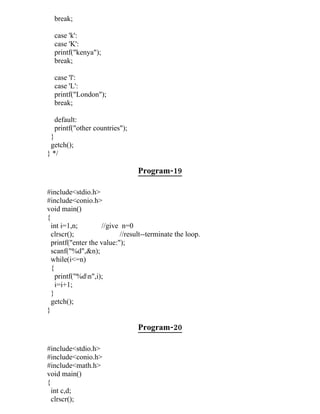 break;

  case 'k':
  case 'K':
  printf("kenya");
  break;

  case 'l':
  case 'L':
  printf("London");
  break;

  default:
  printf("other countries");
 }
 getch();
} */

                                 Program-19

#include<stdio.h>
#include<conio.h>
void main()
{
  int i=1,n;        //give n=0
  clrscr();                //result--terminate the loop.
  printf("enter the value:");
  scanf("%d",&n);
  while(i<=n)
  {
    printf("%dn",i);
    i=i+1;
  }
  getch();
}

                                 Program-20

#include<stdio.h>
#include<conio.h>
#include<math.h>
void main()
{
  int c,d;
  clrscr();
 