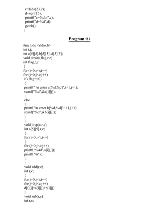 c=fabs(23.9);
    d=sqrt(16);
    printf("c=%dn",c);
    printf("d=%d",d);
    getch();
}

                               Program-21
#include <stdio.h>
int i,j;
int a[5][5],b[5][5] ,d[5][5];
void create(flag,r,c)
int flag,r,c;
{
for (i=0;i<r;i++)
for (j=0;j<c;j++)
 if (flag==0)
 {
 printf(" n enter a[%d,%d]",i+1,j+1);
 scanf("%d",&a[i][j]);
 }
 else
 {
 printf("n enter b[%d,%d]",i+1,j+1);
 scanf("%d",&b[i][j]);
 }
 }
 void disp(a,r,c)
 int a[5][5],r,c;
 {
 for (i=0;i<r;i++)
 {
 for (j=0;j<c;j++)
 printf("%4d",a[i][j]);
 printf("n");
 }
 }
 void add(r,c)
 int r,c;
 {
 for(i=0;i<r;i++)
 for(j=0;j<c;j++)
 d[i][j]=a[i][j]+b[i][j];
 }
 void sub(r,c)
 int r,c;
 