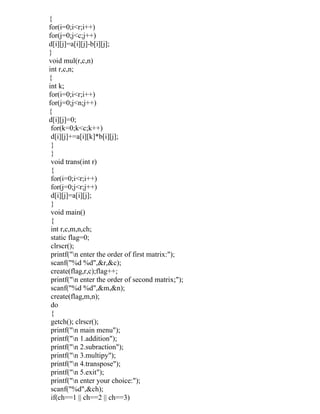 {
for(i=0;i<r;i++)
for(j=0;j<c;j++)
d[i][j]=a[i][j]-b[i][j];
}
void mul(r,c,n)
int r,c,n;
{
int k;
for(i=0;i<r;i++)
for(j=0;j<n;j++)
{
d[i][j]=0;
 for(k=0;k<c;k++)
 d[i][j]+=a[i][k]*b[i][j];
 }
 }
 void trans(int r)
 {
 for(i=0;i<r;i++)
 for(j=0;j<r;j++)
 d[i][j]=a[i][j];
 }
 void main()
 {
 int r,c,m,n,ch;
 static flag=0;
 clrscr();
 printf("n enter the order of first matrix:");
 scanf("%d %d",&r,&c);
 create(flag,r,c);flag++;
 printf("n enter the order of second matrix;");
 scanf("%d %d",&m,&n);
 create(flag,m,n);
 do
 {
 getch(); clrscr();
 printf("n main menu");
 printf("n 1.addition");
 printf("n 2.subraction");
 printf("n 3.multipy");
 printf("n 4.transpose");
 printf("n 5.exit");
 printf("n enter your choice:");
 scanf("%d",&ch);
 if(ch==1 || ch==2 || ch==3)
 