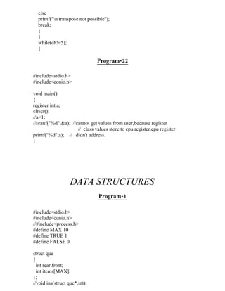 else
  printf("n transpose not possible");
  break;
  }
  }
  while(ch!=5);
  }

                               Program-22

#include<stdio.h>
#include<conio.h>

void main()
{
register int a;
clrscr();
//a=1;
//scanf("%d",&a); //cannot get values from user,because register
                     // class values store to cpu register.cpu register
printf("%d",a); // didn't address.
}




                   DATA STRUCTURES
                                Program-1

#include<stdio.h>
#include<conio.h>
//#include<process.h>
#define MAX 10
#define TRUE 1
#define FALSE 0

struct que
{
  int rear,front;
  int items[MAX];
};
//void ins(struct que*,int);
 