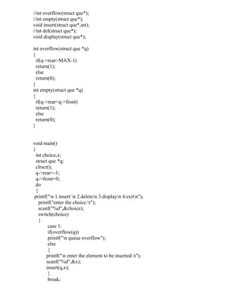 //int overflow(struct que*);
//int empty(struct que*);
void insert(struct que*,int);
//int del(struct que*);
void display(struct que*);

int overflow(struct que *q)
{
  if(q->rear>MAX-1)
  return(1);
  else
  return(0);
}
int empty(struct que *q)
{
  if(q->rear<q->front)
  return(1);
  else
  return(0);
}


void main()
{
  int choice,x;
  struct que *q;
  clrscr();
  q->rear=-1;
  q->front=0;
  do
  {
 printf("n 1.insert n 2.deleten 3.displayn 4.exitn");
    printf("enter the choice:t");
    scanf("%d",&choice);
    switch(choice)
    {
         case 1:
         if(overflow(q))
         printf("n queue overflow");
         else
         {
        printf("n enter the element to be inserted:t");
        scanf("%d",&x);
        insert(q,x);
         }
         break;
 