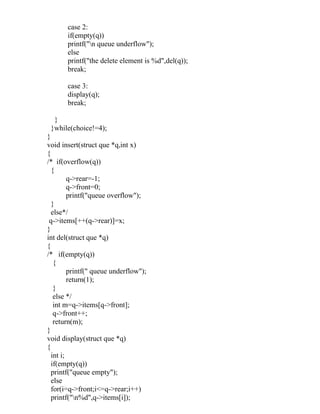 case 2:
       if(empty(q))
       printf("n queue underflow");
       else
       printf("the delete element is %d",del(q));
       break;

       case 3:
       display(q);
       break;

  }
 }while(choice!=4);
}
void insert(struct que *q,int x)
{
/* if(overflow(q))
  {
         q->rear=-1;
         q->front=0;
         printf("queue overflow");
  }
  else*/
 q->items[++(q->rear)]=x;
}
int del(struct que *q)
{
/* if(empty(q))
   {
         printf(" queue underflow");
         return(1);
   }
   else */
   int m=q->items[q->front];
   q->front++;
   return(m);
}
void display(struct que *q)
{
  int i;
  if(empty(q))
  printf("queue empty");
  else
  for(i=q->front;i<=q->rear;i++)
  printf("n%d",q->items[i]);
 