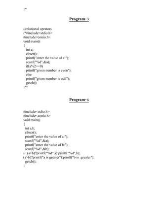 }*

                                 Program-3

//relational oprators
/*#include<stdio.h>
#include<conio.h>
void main()
{
   int a;
   clrscr();
   printf("enter the value of a:");
   scanf("%d",&a);
   if(a%2==0)
   printf("given number is even");
   else
   printf("given number is odd");
   getch();
}*/


                                 Program-4

#include<stdio.h>
#include<conio.h>
void main()
{
  int a,b;
  clrscr();
  printf("enter the value of a:");
  scanf("%d",&a);
  printf("enter the value of b:");
  scanf("%d",&b);
// (a>b)?printf("%d",a):printf("%d",b);
(a>b)?printf("a is greater"):printf("b is greater");
  getch();
}
 