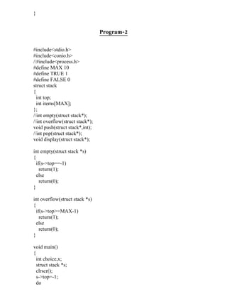 }


                                 Program-2

#include<stdio.h>
#include<conio.h>
//#include<process.h>
#define MAX 10
#define TRUE 1
#define FALSE 0
struct stack
{
  int top;
  int items[MAX];
};
//int empty(struct stack*);
//int overflow(struct stack*);
void push(struct stack*,int);
//int pop(struct stack*);
void display(struct stack*);

int empty(struct stack *s)
{
  if(s->top==-1)
    return(1);
  else
    return(0);
}

int overflow(struct stack *s)
{
  if(s->top>=MAX-1)
    return(1);
  else
    return(0);
}

void main()
{
  int choice,x;
  struct stack *s;
  clrscr();
  s->top=-1;
  do
 