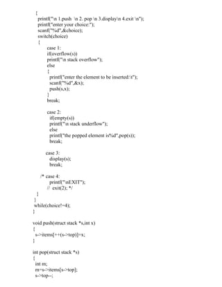 {
     printf("n 1.push n 2. pop n 3.displayn 4.exit n");
     printf("enter your choice:");
     scanf("%d",&choice);
     switch(choice)
     {
          case 1:
          if(overflow(s))
          printf("n stack overflow");
          else
          {
            printf("enter the element to be inserted:t");
            scanf("%d",&x);
            push(s,x);
          }
          break;

         case 2:
          if(empty(s))
          printf("n stack underflow");
          else
          printf("the popped element is%d",pop(s));
          break;

         case 3:
           display(s);
           break;

      /* case 4:
            printf("nEXIT");
          // exit(2); */
 }
 }
 while(choice!=4);
}

void push(struct stack *s,int x)
{
  s->items[++(s->top)]=x;
}

int pop(struct stack *s)
{
  int m;
  m=s->items[s->top];
  s->top--;
 