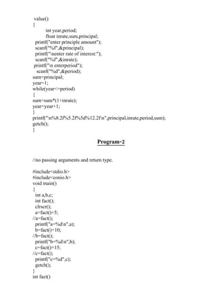 value()
{
        int year,period;
        float inrate,sum,principal;
  printf("enter principle amount");
  scanf("%f",&principal);
  printf("nenter rate of interest:");
  scanf("%f",&inrate);
 printf("n enterperiod");
   scanf("%d",&period);
sum=principal;
year=1;
while(year<=period)
{
sum=sum*(1+inrate);
year=year+1;
}
printf("n%8.2f%5.2f%5d%12.2fn",principal,inrate,period,sum);
getch();
}

                               Program-2


//no passing arguments and return type.

#include<stdio.h>
#include<conio.h>
void main()
{
  int a,b,c;
  int fact();
  clrscr();
  a=fact()+5;
//a=fact();
  printf("a=%dn",a);
  b=fact()+10;
//b=fact();
  printf("b=%dn",b);
  c=fact()+15;
//c=fact();
  printf("c=%d",c);
  getch();
}
int fact()
 