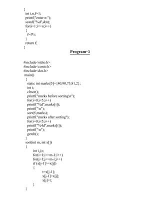{
    int i,n,f=1;
    printf("enter n:");
    scanf("%d",&n);
    for(i=1;i<=n;i++)
    {
      f=f*i;
    }
    return f;
}
                               Program-3

#include<stdio.h>
#include<conio.h>
#include<dos.h>
 main()
 {
   static int marks[5]={40,90,73,81,2};
   int i;
   clrscr();
   printf("marks before sortingn");
   for(i=0;i<5;i++)
   printf("%d",marks[i]);
   printf("n");
   sort(5,marks);
   printf("marks after sorting");
   for(i=0;i<5;i++)
   printf("%4d",marks[i]);
   printf("n");
   getch();
 }
 sort(int m, int x[])
 {
        int i,j,t;
        for(i=1;i<=m-1;i++)
        for(j=1;j<=m-i;j++)
        if (x[j-1]>=x[j])
        {
                 t=x[j-1];
                 x[j-1]=x[j];
                 x[j]=t;
        }
 }
 