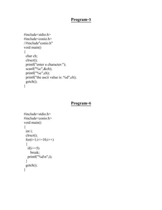 Program-5


#include<stdio.h>
#include<conio.h>
//#include"conio.h"
void main()
{
  char ch;
  clrscr();
  printf("enter a character:");
  scanf("%c",&ch);
  printf("%c",ch);
  printf("the ascii value is: %d",ch);
  getch();
}



                                  Program-6

#include<stdio.h>
#include<conio.h>
void main()
{
  int i;
  clrscr();
  for(i=1;i<=10;i++)
  {
    if(i==5)
      break;
    printf("%dn",i);
  }
  getch();
}
 