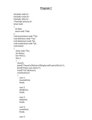 Program-7

#include<stdio.h>
#include<conio.h>
#include<alloc.h>
//#include<process.h>
struct node
{
  int data;
  struct node *link;
};
void insert(struct node **p);
void del(struct node **p);
void disp(struct node *p);
void count(struct node *p);
void main()
{
   struct node *list;
   int choice;
   list=NULL;
   for(;;)
   {
     clrscr();
     printf("1Insertn2Deleten3Displayn4Countn5Exitn");
     printf("Enter your choice");
     scanf("%d",&choice);
     switch(choice)
     {
        case 1:
        insert(&list);
        break;

      case 2:
      del(&list);
      break;

      case 3:
      disp(list);
      break;

      case 4:
      count(list);
      break;

      case 5:
 