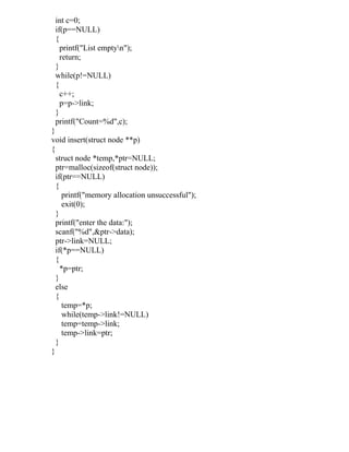 int c=0;
 if(p==NULL)
 {
   printf("List emptyn");
   return;
 }
 while(p!=NULL)
 {
   c++;
   p=p->link;
 }
 printf("Count=%d",c);
}
void insert(struct node **p)
{
  struct node *temp,*ptr=NULL;
  ptr=malloc(sizeof(struct node));
  if(ptr==NULL)
  {
     printf("memory allocation unsuccessful");
     exit(0);
  }
  printf("enter the data:");
  scanf("%d",&ptr->data);
  ptr->link=NULL;
  if(*p==NULL)
  {
    *p=ptr;
  }
  else
  {
     temp=*p;
     while(temp->link!=NULL)
     temp=temp->link;
     temp->link=ptr;
  }
}
 