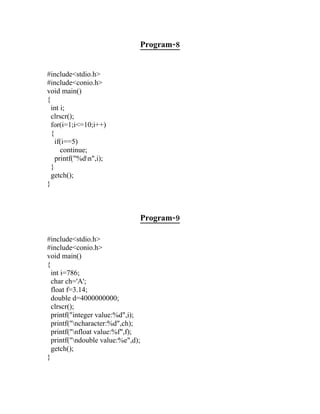 Program-8


#include<stdio.h>
#include<conio.h>
void main()
{
  int i;
  clrscr();
  for(i=1;i<=10;i++)
  {
    if(i==5)
      continue;
    printf("%dn",i);
  }
  getch();
}



                                   Program-9

#include<stdio.h>
#include<conio.h>
void main()
{
  int i=786;
  char ch='A';
  float f=3.14;
  double d=4000000000;
  clrscr();
  printf("integer value:%d",i);
  printf("ncharacter:%d",ch);
  printf("nfloat value:%f",f);
  printf("ndouble value:%e",d);
  getch();
}
 