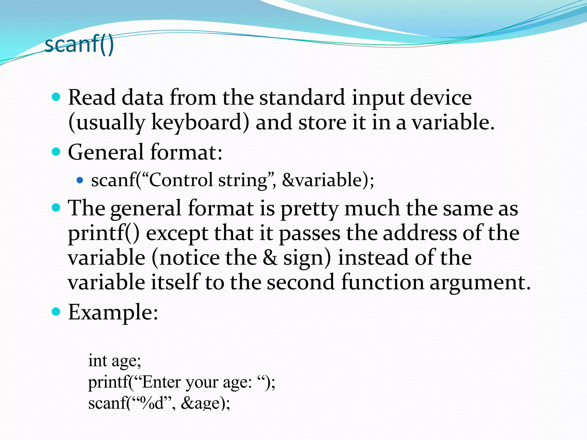 printf()Used to send data to the standard output (usually the monitor) to be printed according to specific format.General format:printf(“control string”, variables);Control string is a combination of text, format specifier and escape sequence.Example:printf(“Thank you”);printf (“Total sum is: %d\n”, global_var);%d is a format specifier\n is an escape sequence