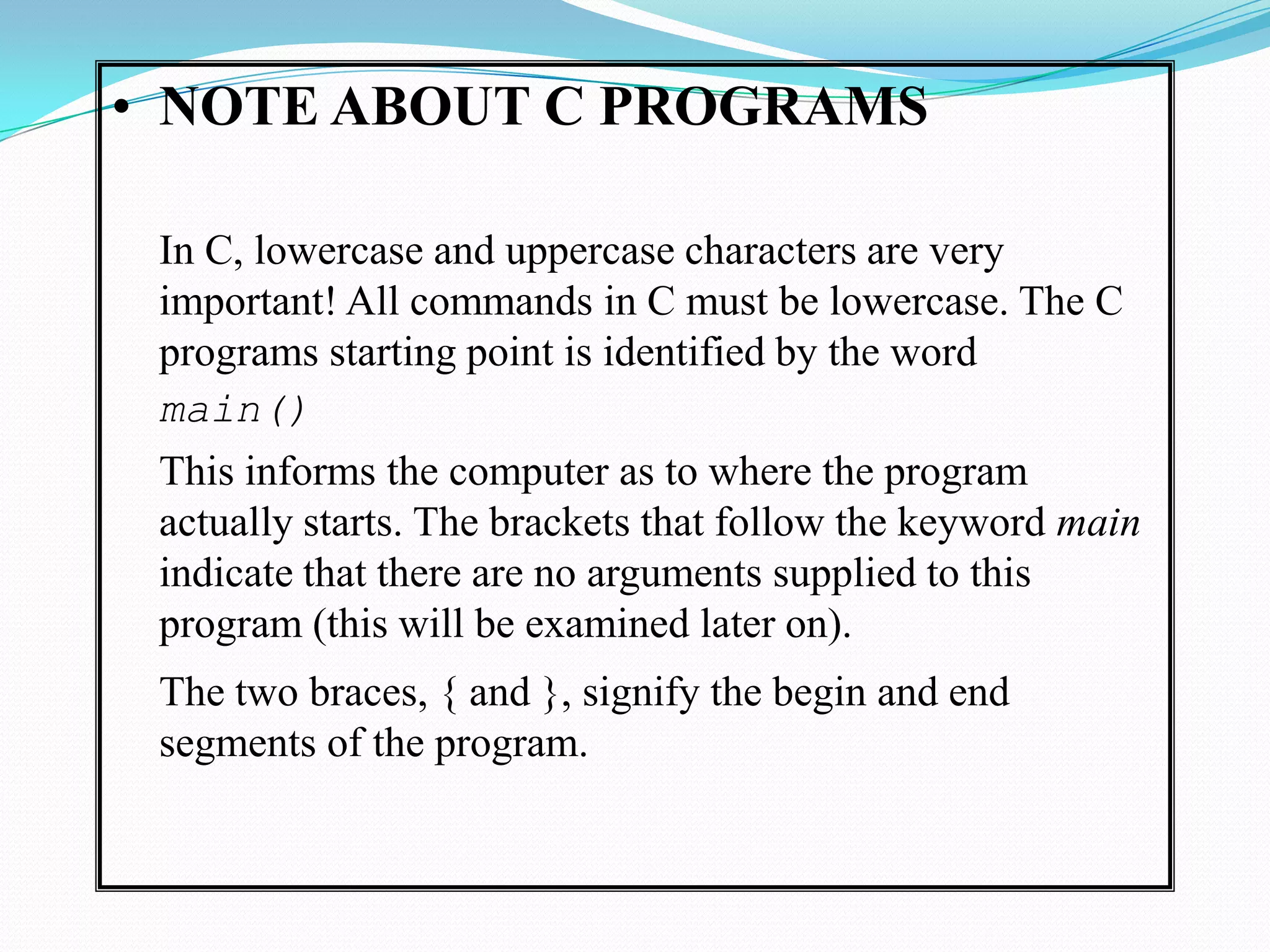 NOTE ABOUT C PROGRAMSIn C, lowercase and uppercase characters are very important! All commands in C must be lowercase. The C programs starting point is identified by the word 	main()	This informs the computer as to where the program actually starts. The brackets that follow the keyword main indicate that there are no arguments supplied to this program (this will be examined later on).	The two braces, { and }, signify the begin and end segments of the program. 