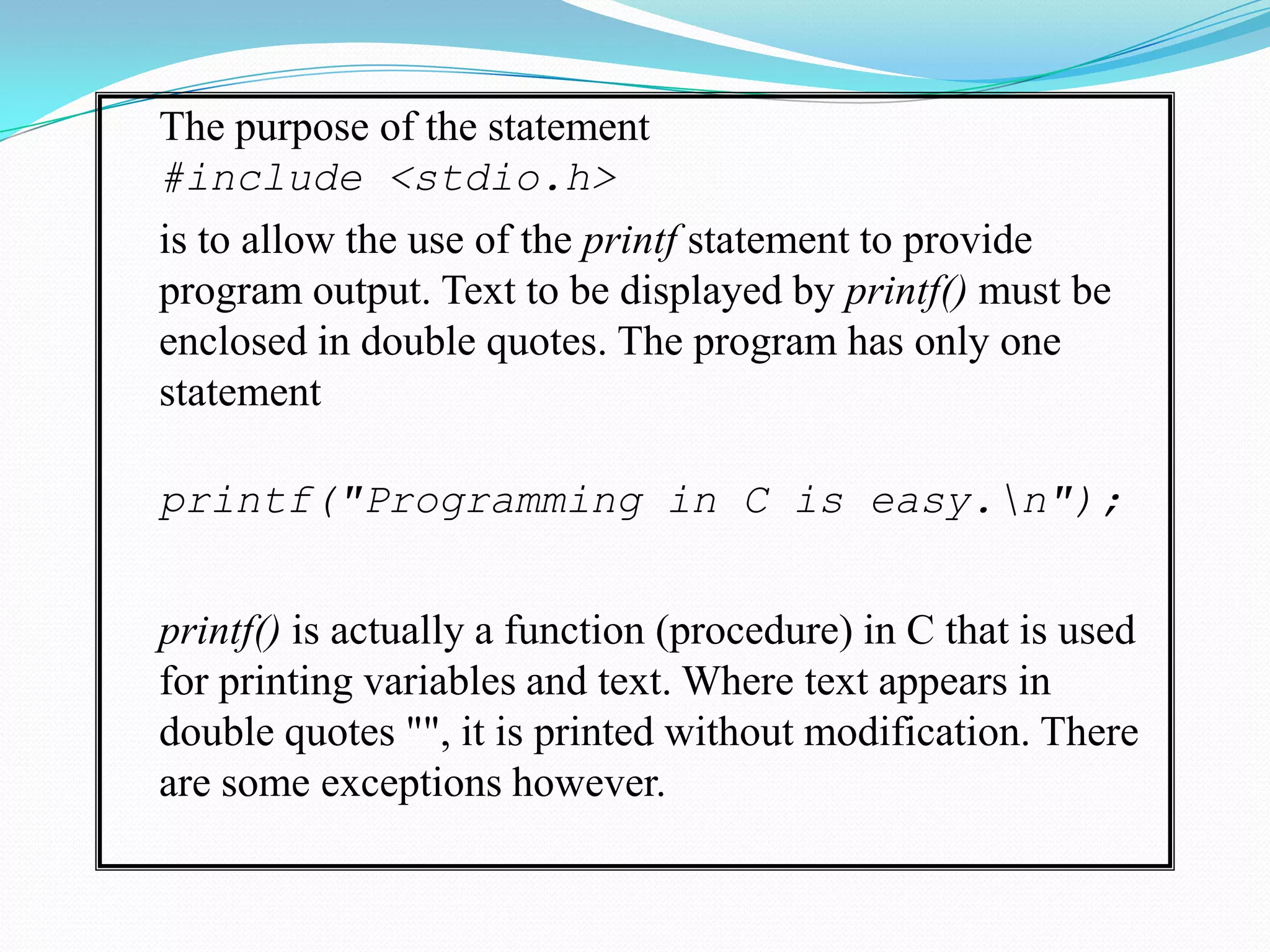 The purpose of the statement	#include <stdio.h>	is to allow the use of the printf statement to provide program output. Text to be displayed by printf() must be enclosed in double quotes. The program has only one statement 	printf("Programming in C is easy.\n");	printf() is actually a function (procedure) in C that is used for printing variables and text. Where text appears in double quotes "", it is printed without modification. There are some exceptions however.