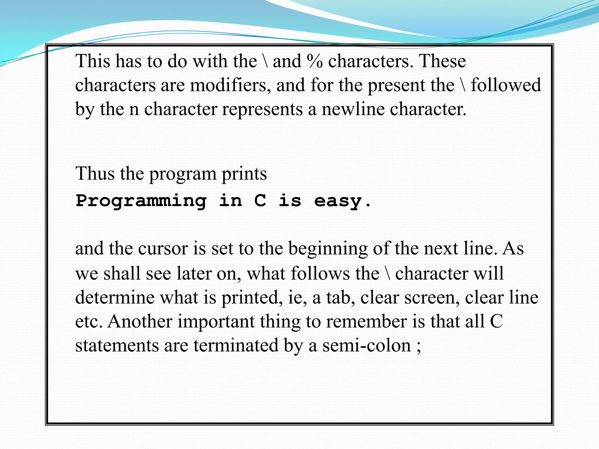 	This has to do with the \ and % characters. These characters are modifiers, and for the present the \ followed by the n character represents a newline character. 	Thus the program printsProgramming in C is easy.and the cursor is set to the beginning of the next line. As we shall see later on, what follows the \ character will determine what is printed, ie, a tab, clear screen, clear line etc. Another important thing to remember is that all C statements are terminated by a semi-colon ; 