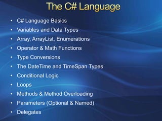 • C# Language Basics
• Variables and Data Types
• Array, ArrayList, Enumerations
• Operator & Math Functions
• Type Conversions
• The DateTime and TimeSpan Types
• Conditional Logic
• Loops
• Methods & Method Overloading
• Parameters (Optional & Named)
• Delegates
 