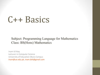 C++ Basics
Inam Ul Haq
Lecturer in Computer Science
University of Education Okara Campus
inam@ue.edu.pk, inam.bth@gmail.com
Subject: Programming Language for Mathematics
Class: BS(Hons) Mathematics
 