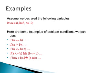 Assume we declared the following variables:
int a = 2, b=5, c=10;
Here are some examples of boolean conditions we can
use:
 if (a == b) …
 if (a != b) …
 if (a <= b+c) …
 if(a <= b) && (b <= c) …
 if !((a < b) && (b<c)) …
 