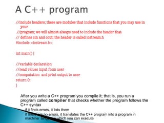 //include headers; these are modules that include functions that you may use in
your
//program; we will almost always need to include the header that
// defines cin and cout; the header is called iostream.h
#include <iostream.h>
int main() {
//variable declaration
//read values input from user
//computation and print output to user
return 0;
}
After you write a C++ program you compile it; that is, you run a
program called compiler that checks whether the program follows the
C++ syntax
◦ if it finds errors, it lists them
◦ If there are no errors, it translates the C++ program into a program in
machine language which you can execute
 