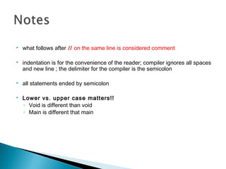 what follows after // on the same line is considered comment
 indentation is for the convenience of the reader; compiler ignores all spaces
and new line ; the delimiter for the compiler is the semicolon
 all statements ended by semicolon
 Lower vs. upper case matters!!
◦ Void is different than void
◦ Main is different that main
 