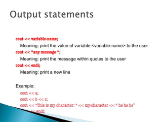 cout << variable-name;
Meaning: print the value of variable <variable-name> to the user
cout << “any message “;
Meaning: print the message within quotes to the user
cout << endl;
Meaning: print a new line
Example:
cout << a;
cout << b << c;
cout << “This is my character: “ << my-character << “ he he he”
<< endl;
 