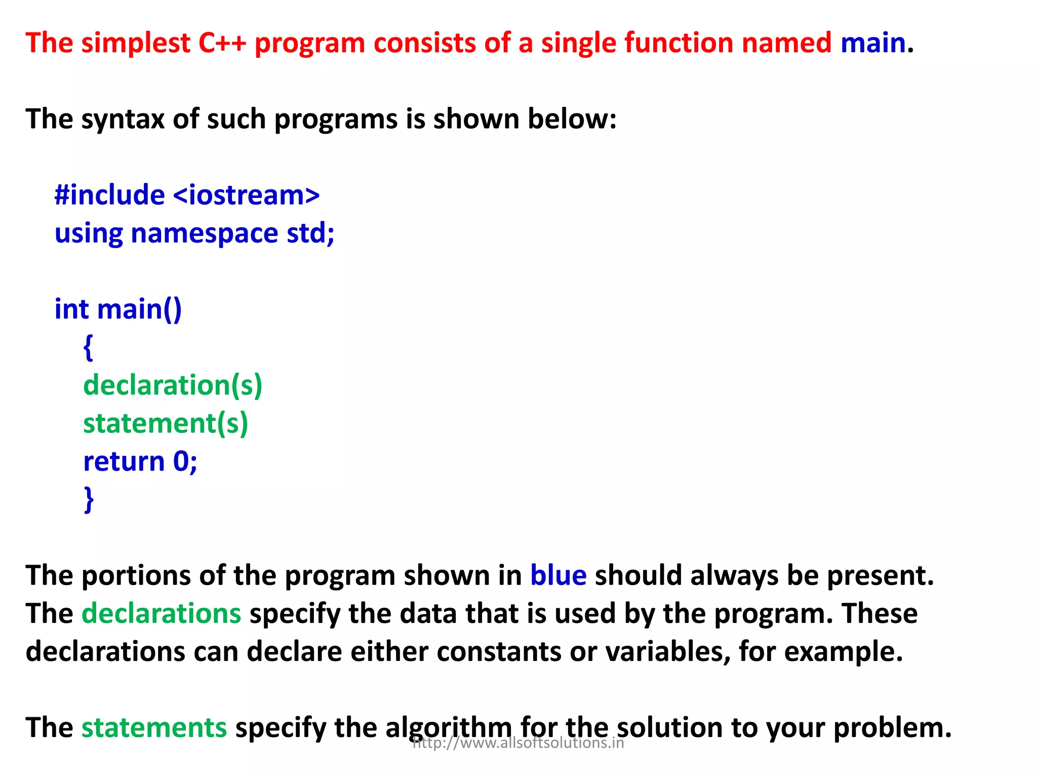 The simplest C++ program consists of a single function named main.
The syntax of such programs is shown below:
#include <iostream>
using namespace std;
int main()
{
declaration(s)
statement(s)
return 0;
}
The portions of the program shown in blue should always be present.
The declarations specify the data that is used by the program. These
declarations can declare either constants or variables, for example.
The statements specify the algorithm for the solution to your problem.http://www.allsoftsolutions.in
 