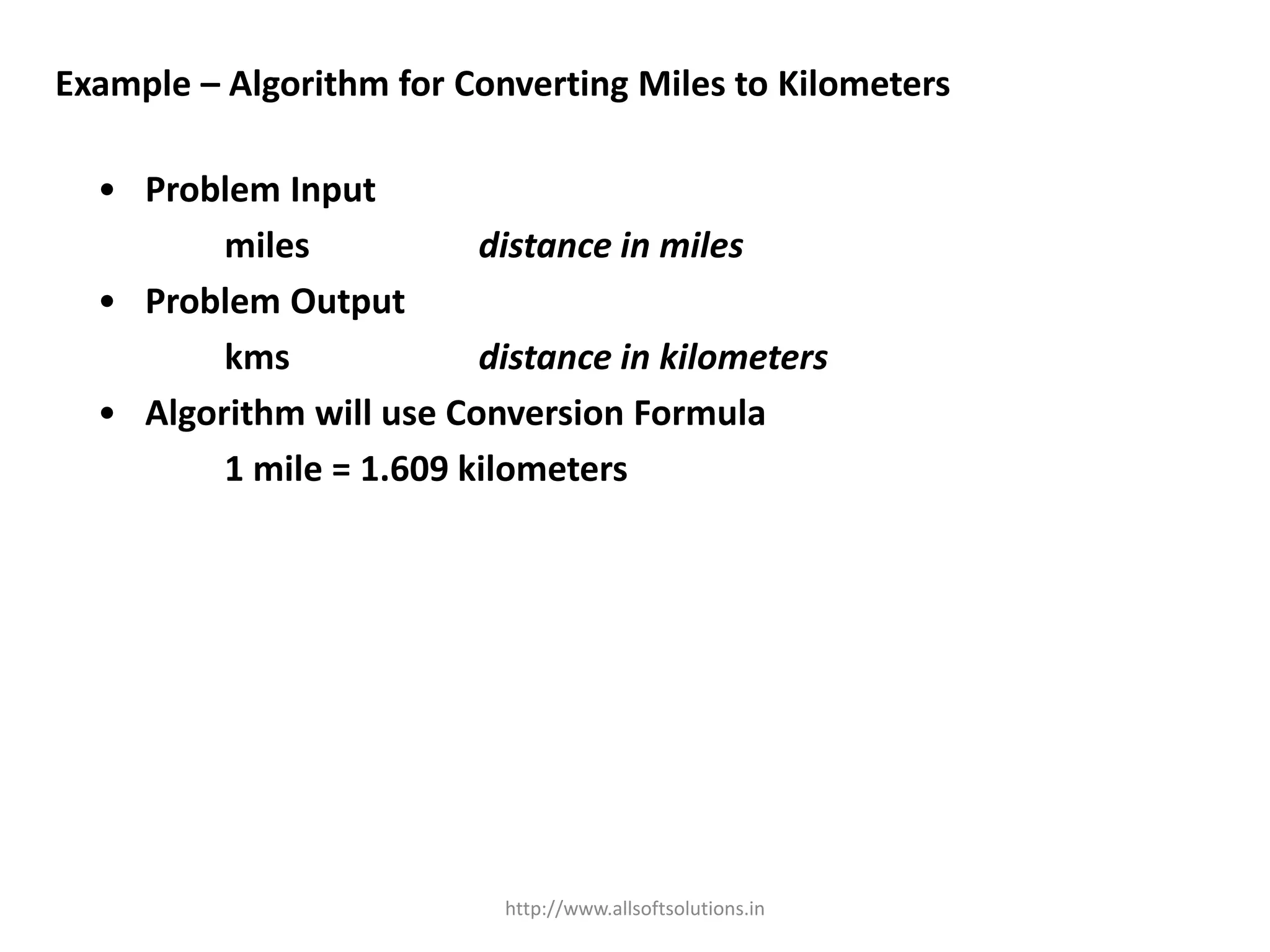 Example – Algorithm for Converting Miles to Kilometers
• Problem Input
miles distance in miles
• Problem Output
kms distance in kilometers
• Algorithm will use Conversion Formula
1 mile = 1.609 kilometers
http://www.allsoftsolutions.in
 