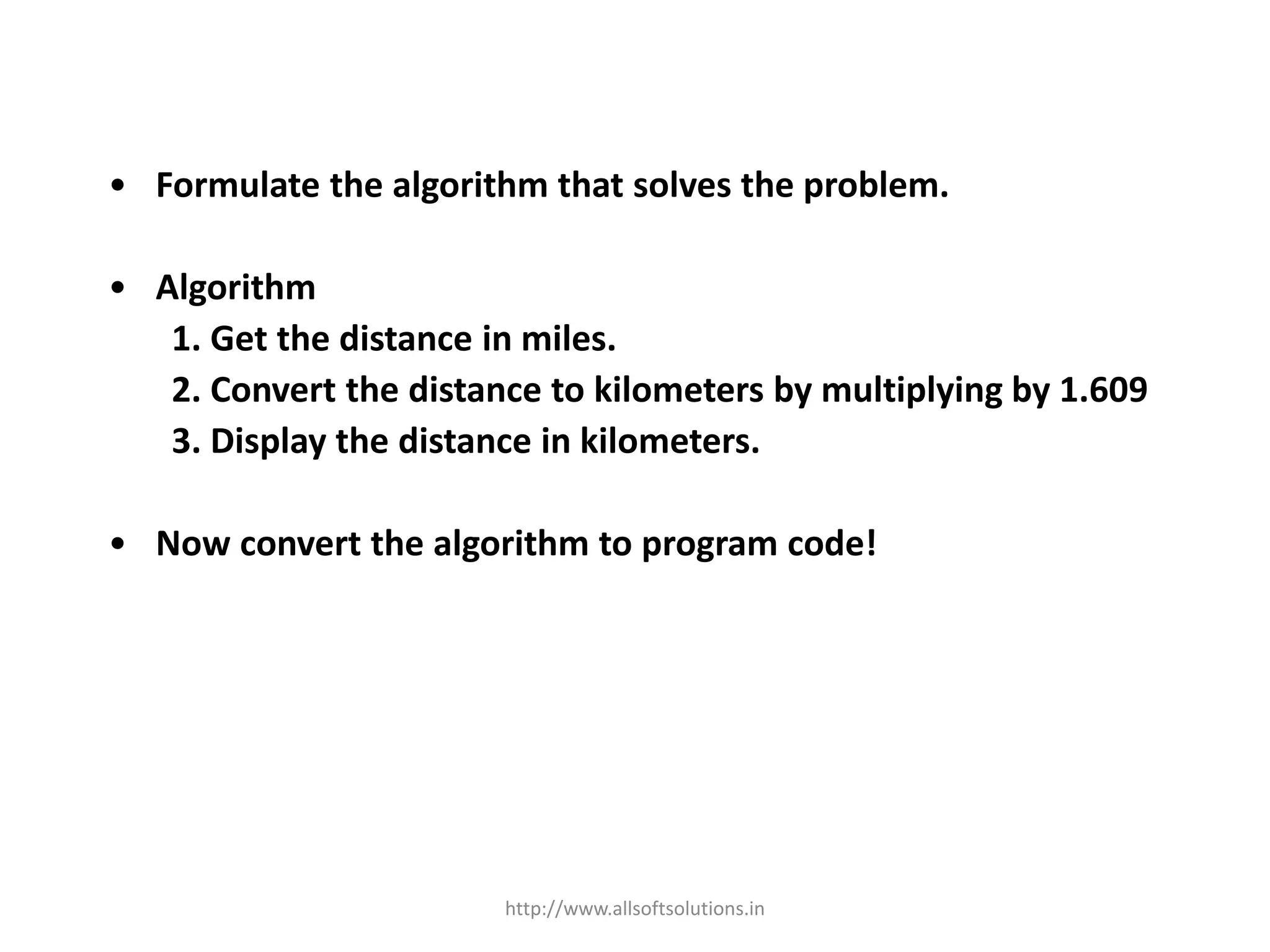 • Formulate the algorithm that solves the problem.
• Algorithm
1. Get the distance in miles.
2. Convert the distance to kilometers by multiplying by 1.609
3. Display the distance in kilometers.
• Now convert the algorithm to program code!
http://www.allsoftsolutions.in
 