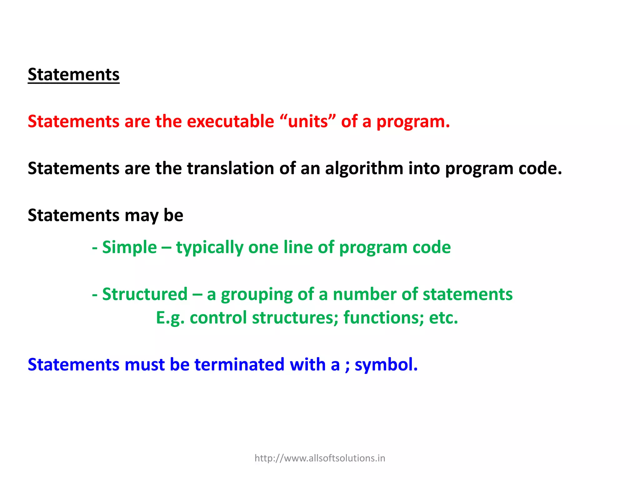 Statements
Statements are the executable “units” of a program.
Statements are the translation of an algorithm into program code.
Statements may be
- Simple – typically one line of program code
- Structured – a grouping of a number of statements
E.g. control structures; functions; etc.
Statements must be terminated with a ; symbol.
http://www.allsoftsolutions.in
 