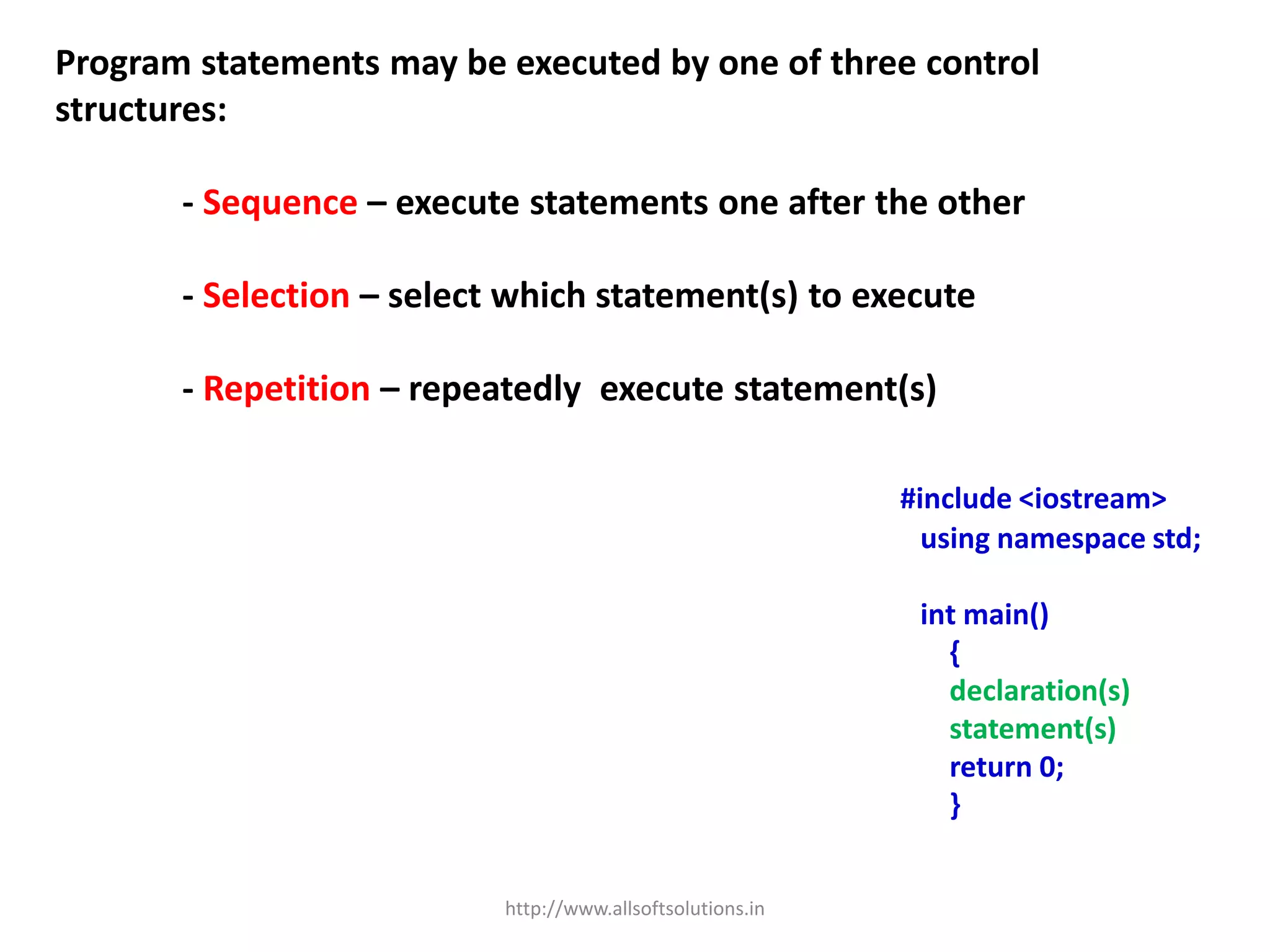 Program statements may be executed by one of three control
structures:
- Sequence – execute statements one after the other
- Selection – select which statement(s) to execute
- Repetition – repeatedly execute statement(s)
#include <iostream>
using namespace std;
int main()
{
declaration(s)
statement(s)
return 0;
}
http://www.allsoftsolutions.in
 