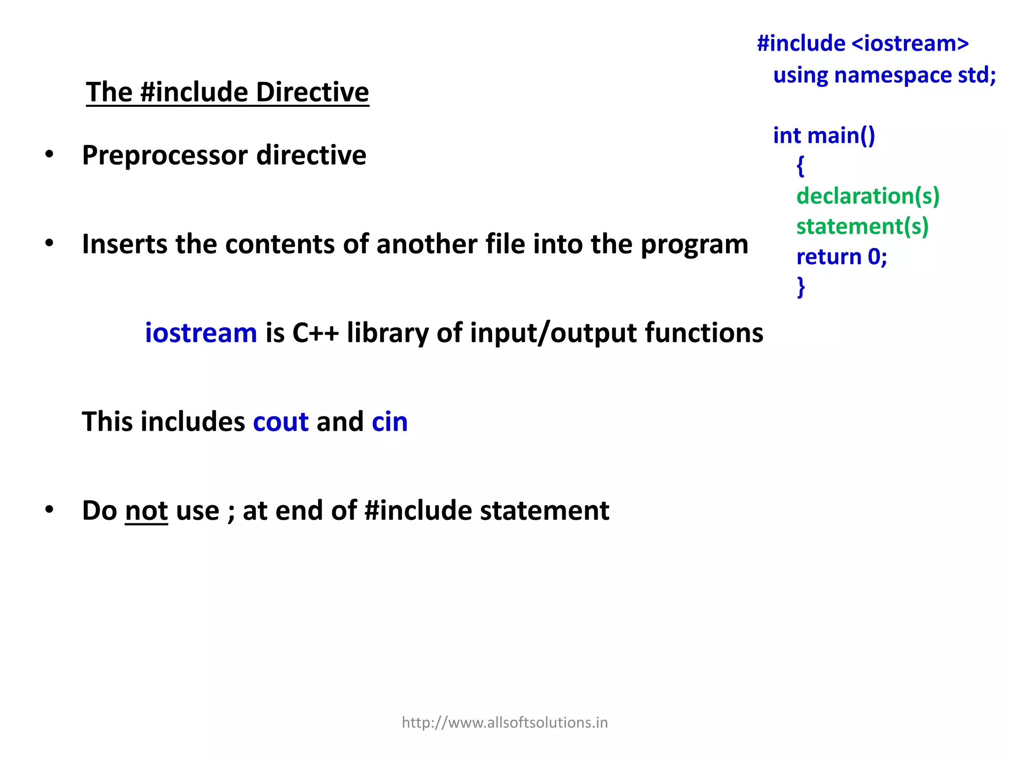 The #include Directive
• Preprocessor directive
• Inserts the contents of another file into the program
iostream is C++ library of input/output functions
This includes cout and cin
• Do not use ; at end of #include statement
#include <iostream>
using namespace std;
int main()
{
declaration(s)
statement(s)
return 0;
}
http://www.allsoftsolutions.in
 