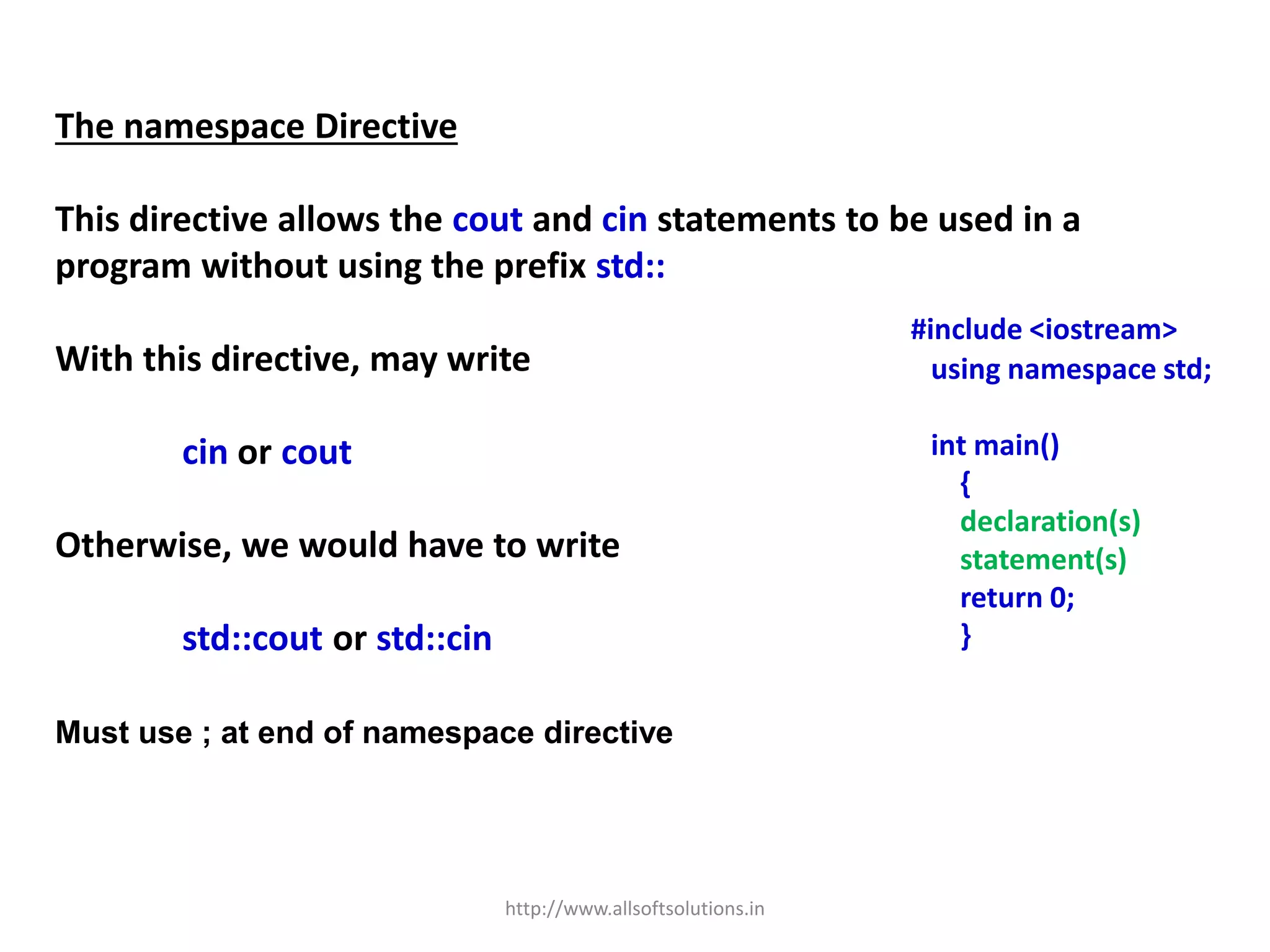 The namespace Directive
This directive allows the cout and cin statements to be used in a
program without using the prefix std::
With this directive, may write
cin or cout
Otherwise, we would have to write
std::cout or std::cin
Must use ; at end of namespace directive
#include <iostream>
using namespace std;
int main()
{
declaration(s)
statement(s)
return 0;
}
http://www.allsoftsolutions.in
 