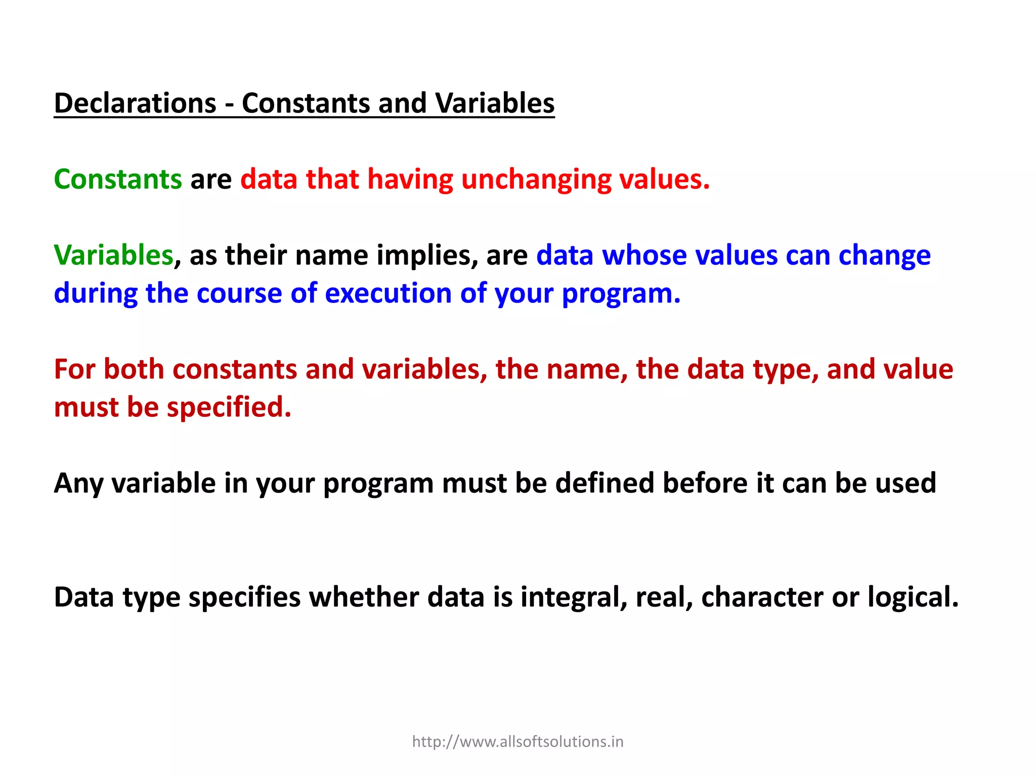 Declarations - Constants and Variables
Constants are data that having unchanging values.
Variables, as their name implies, are data whose values can change
during the course of execution of your program.
For both constants and variables, the name, the data type, and value
must be specified.
Any variable in your program must be defined before it can be used
Data type specifies whether data is integral, real, character or logical.
http://www.allsoftsolutions.in
 