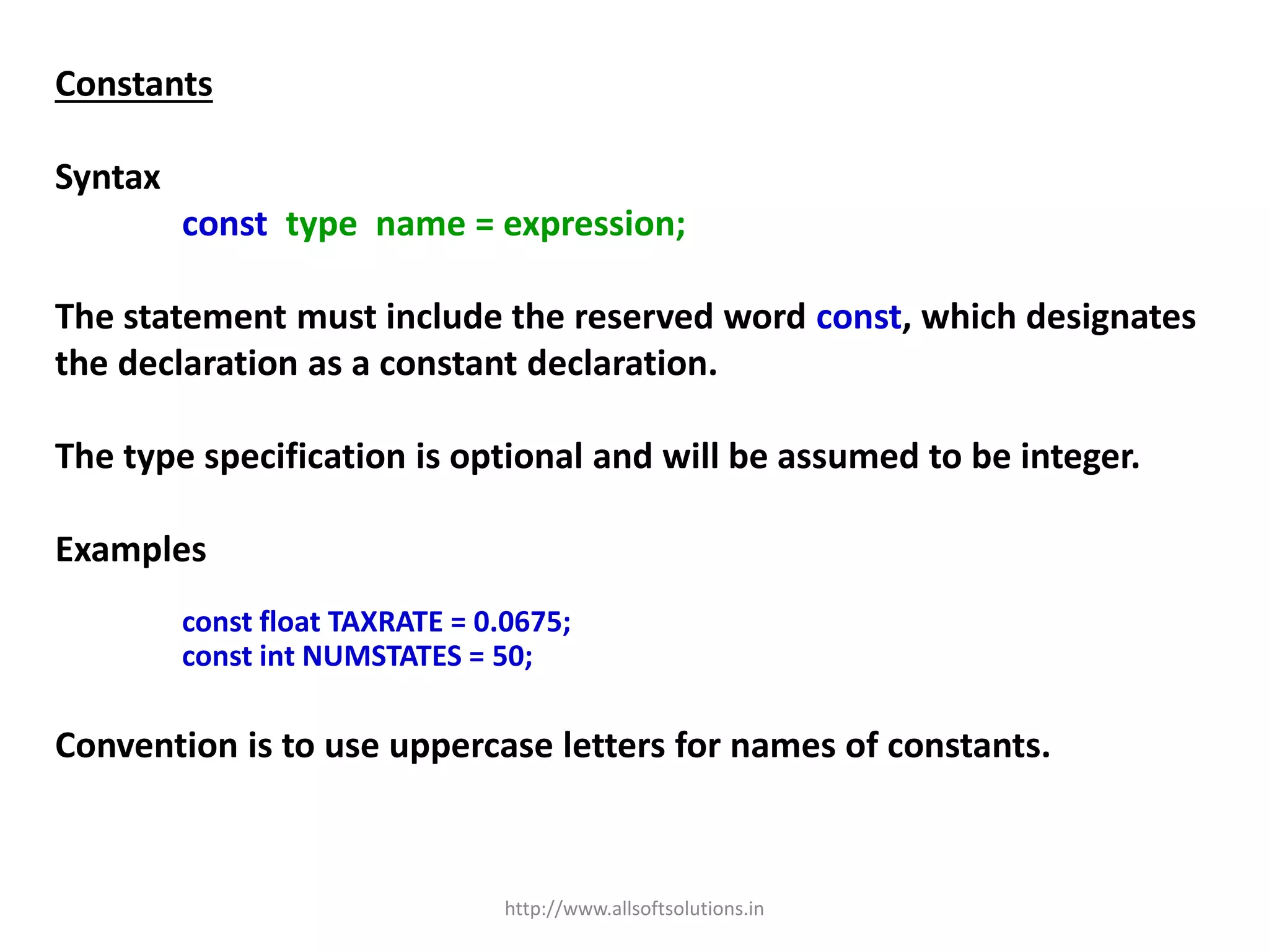Constants
Syntax
const type name = expression;
The statement must include the reserved word const, which designates
the declaration as a constant declaration.
The type specification is optional and will be assumed to be integer.
Examples
const float TAXRATE = 0.0675;
const int NUMSTATES = 50;
Convention is to use uppercase letters for names of constants.
http://www.allsoftsolutions.in
 
