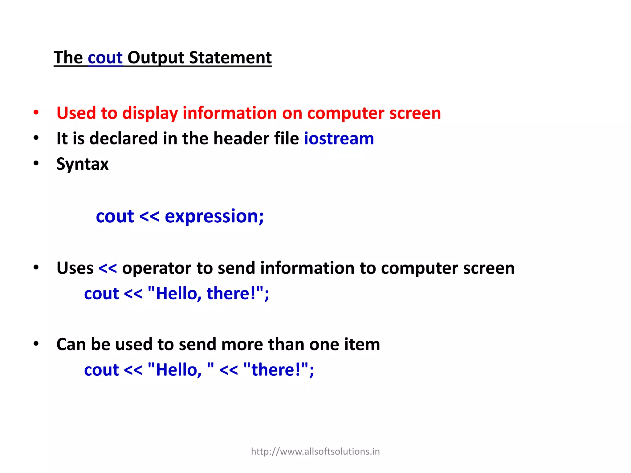 The cout Output Statement
• Used to display information on computer screen
• It is declared in the header file iostream
• Syntax
cout << expression;
• Uses << operator to send information to computer screen
cout << "Hello, there!";
• Can be used to send more than one item
cout << "Hello, " << "there!";
http://www.allsoftsolutions.in
 