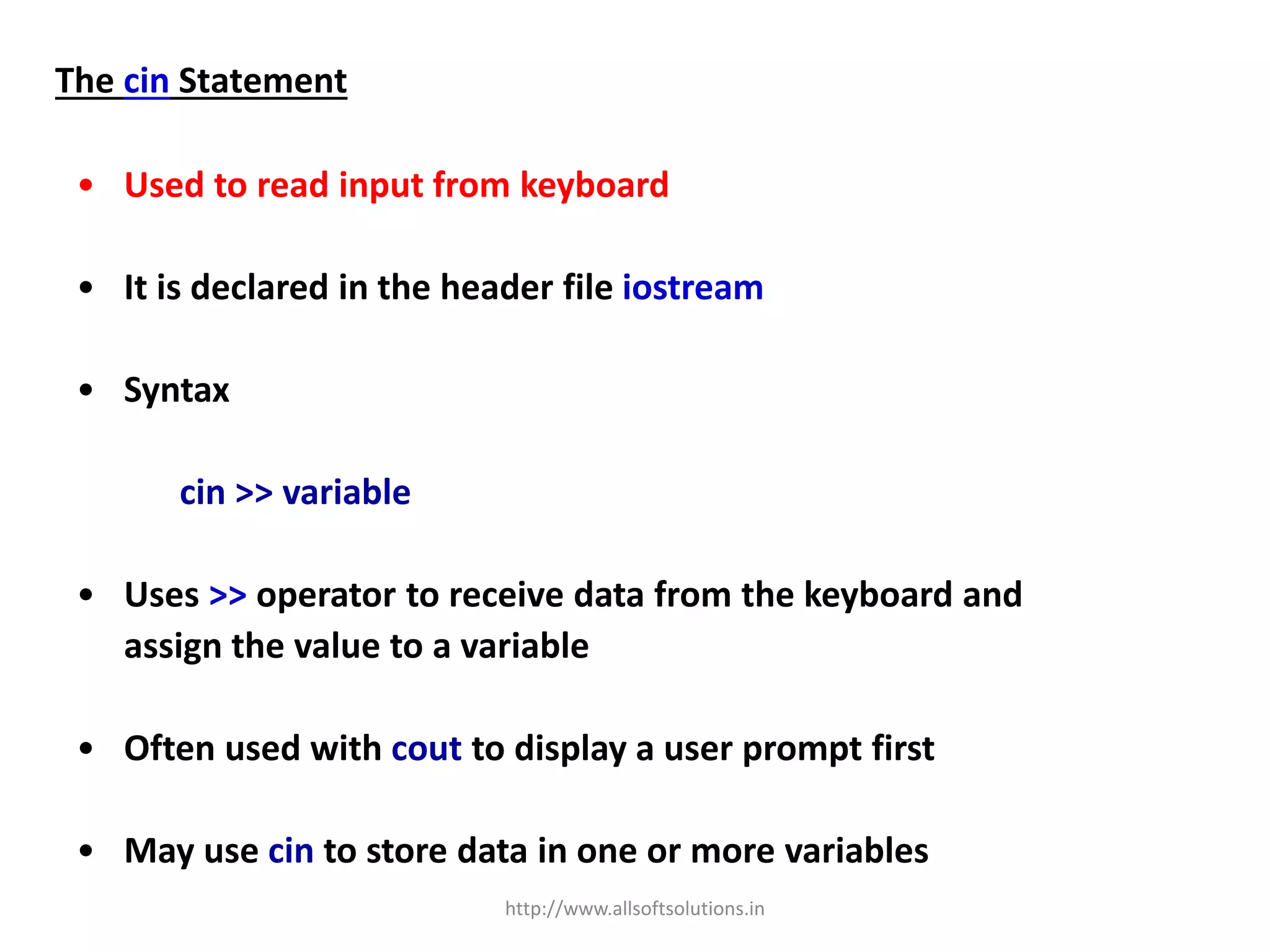 The cin Statement
• Used to read input from keyboard
• It is declared in the header file iostream
• Syntax
cin >> variable
• Uses >> operator to receive data from the keyboard and
assign the value to a variable
• Often used with cout to display a user prompt first
• May use cin to store data in one or more variables
http://www.allsoftsolutions.in
 