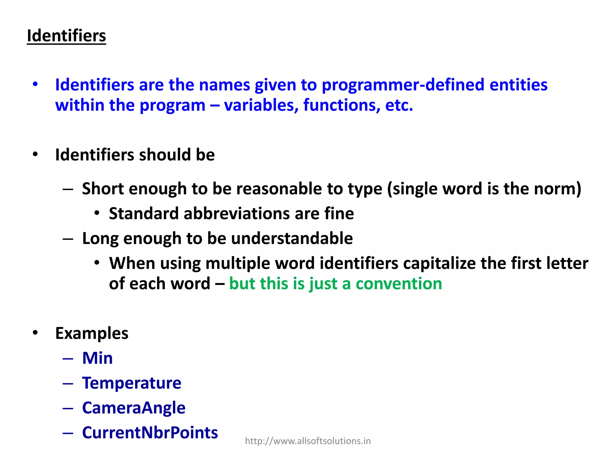 Identifiers
• Identifiers are the names given to programmer-defined entities
within the program – variables, functions, etc.
• Identifiers should be
– Short enough to be reasonable to type (single word is the norm)
• Standard abbreviations are fine
– Long enough to be understandable
• When using multiple word identifiers capitalize the first letter
of each word – but this is just a convention
• Examples
– Min
– Temperature
– CameraAngle
– CurrentNbrPoints http://www.allsoftsolutions.in
 
