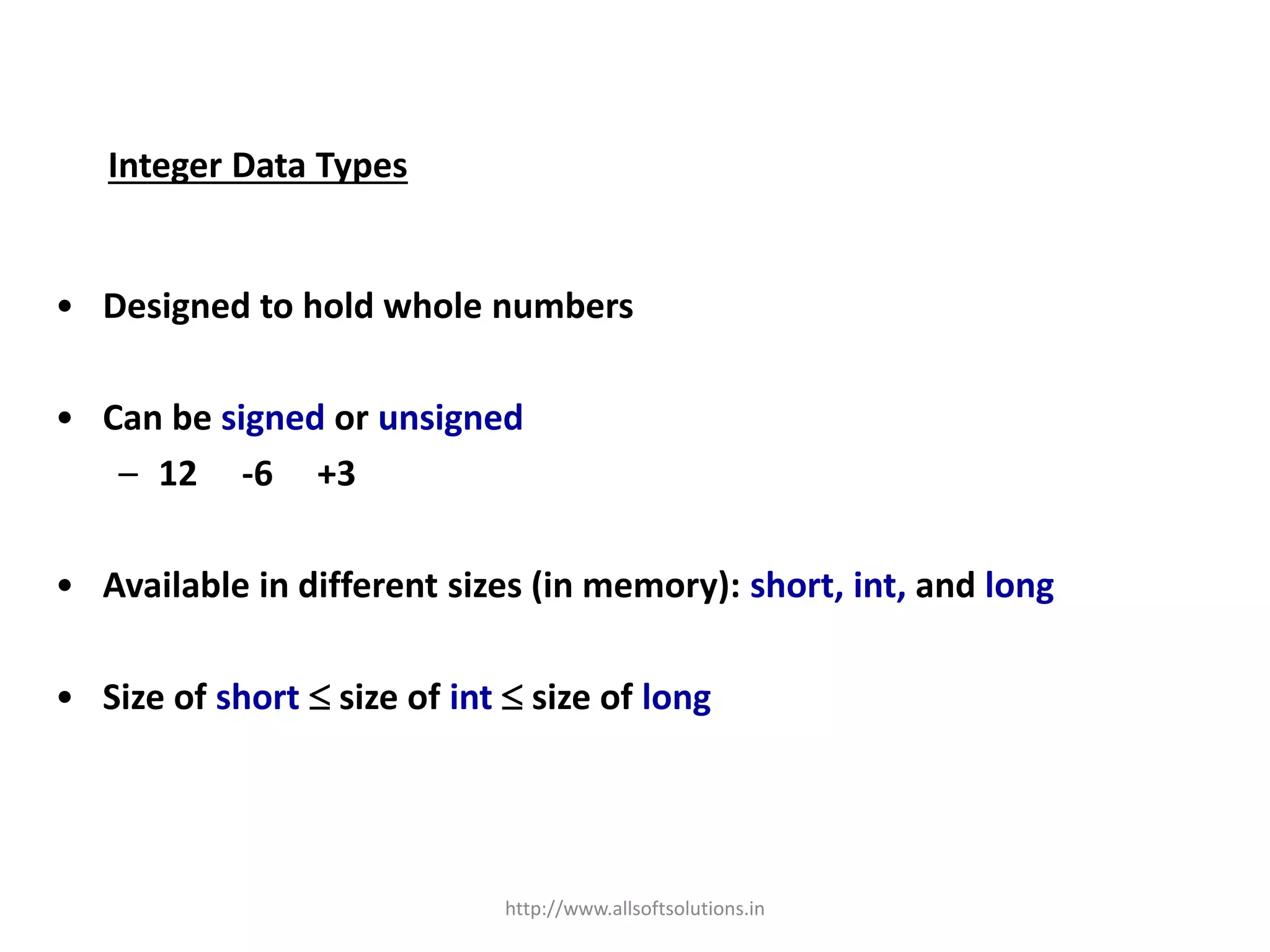 Integer Data Types
• Designed to hold whole numbers
• Can be signed or unsigned
– 12 -6 +3
• Available in different sizes (in memory): short, int, and long
• Size of short  size of int  size of long
http://www.allsoftsolutions.in
 