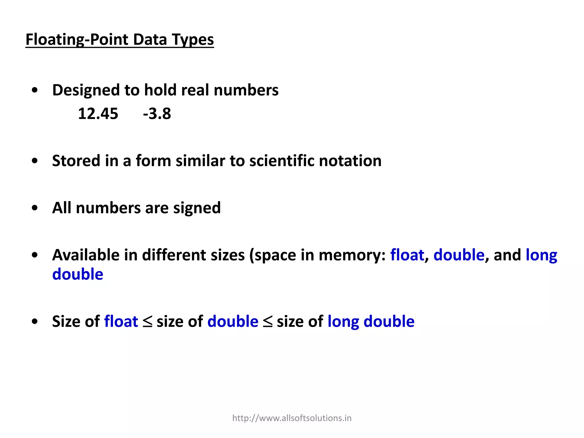 Floating-Point Data Types
• Designed to hold real numbers
12.45 -3.8
• Stored in a form similar to scientific notation
• All numbers are signed
• Available in different sizes (space in memory: float, double, and long
double
• Size of float  size of double  size of long double
http://www.allsoftsolutions.in
 