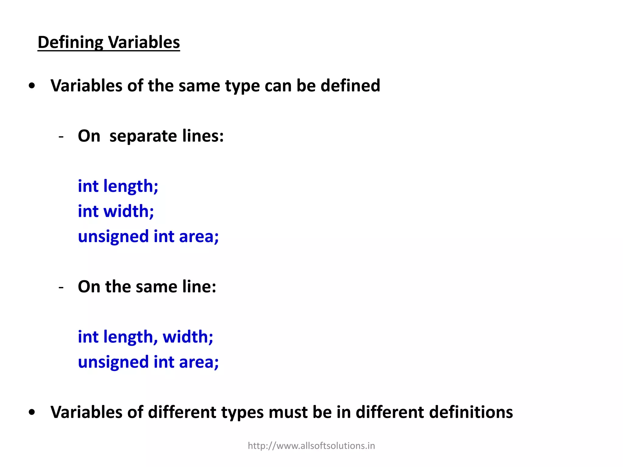 Defining Variables
• Variables of the same type can be defined
- On separate lines:
int length;
int width;
unsigned int area;
- On the same line:
int length, width;
unsigned int area;
• Variables of different types must be in different definitions
http://www.allsoftsolutions.in
 