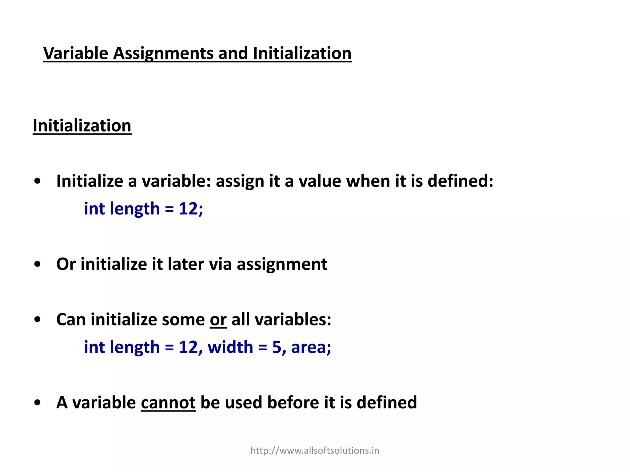 Variable Assignments and Initialization
Initialization
• Initialize a variable: assign it a value when it is defined:
int length = 12;
• Or initialize it later via assignment
• Can initialize some or all variables:
int length = 12, width = 5, area;
• A variable cannot be used before it is defined
http://www.allsoftsolutions.in
 