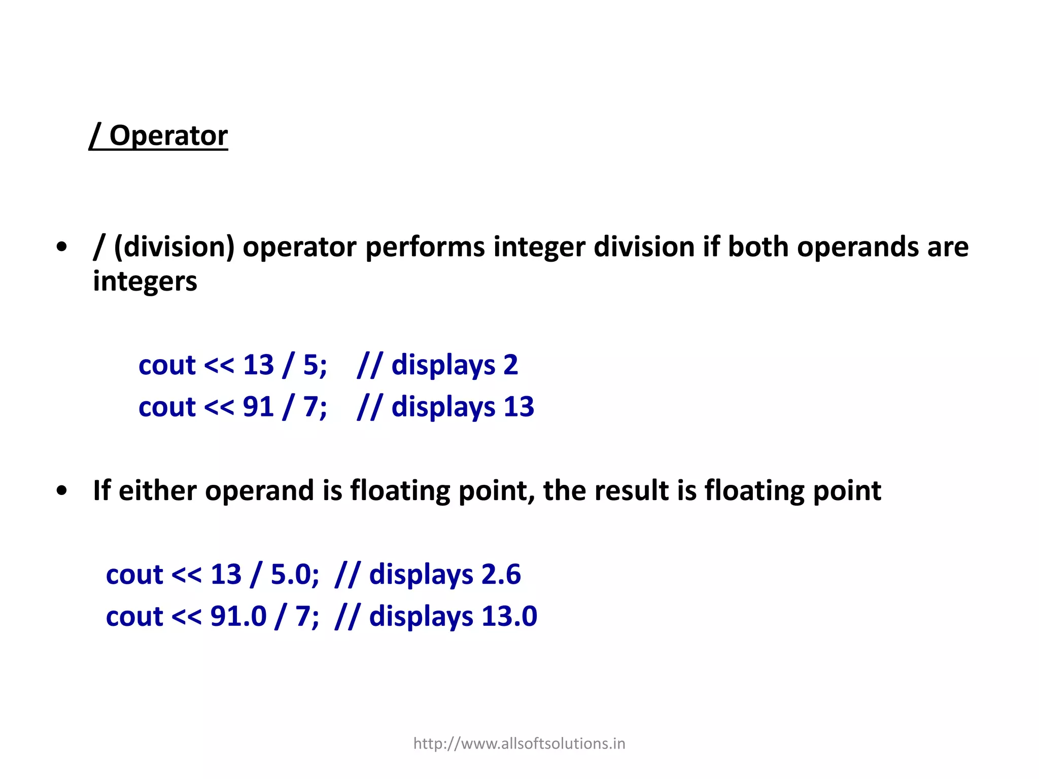/ Operator
• / (division) operator performs integer division if both operands are
integers
cout << 13 / 5; // displays 2
cout << 91 / 7; // displays 13
• If either operand is floating point, the result is floating point
cout << 13 / 5.0; // displays 2.6
cout << 91.0 / 7; // displays 13.0
http://www.allsoftsolutions.in
 