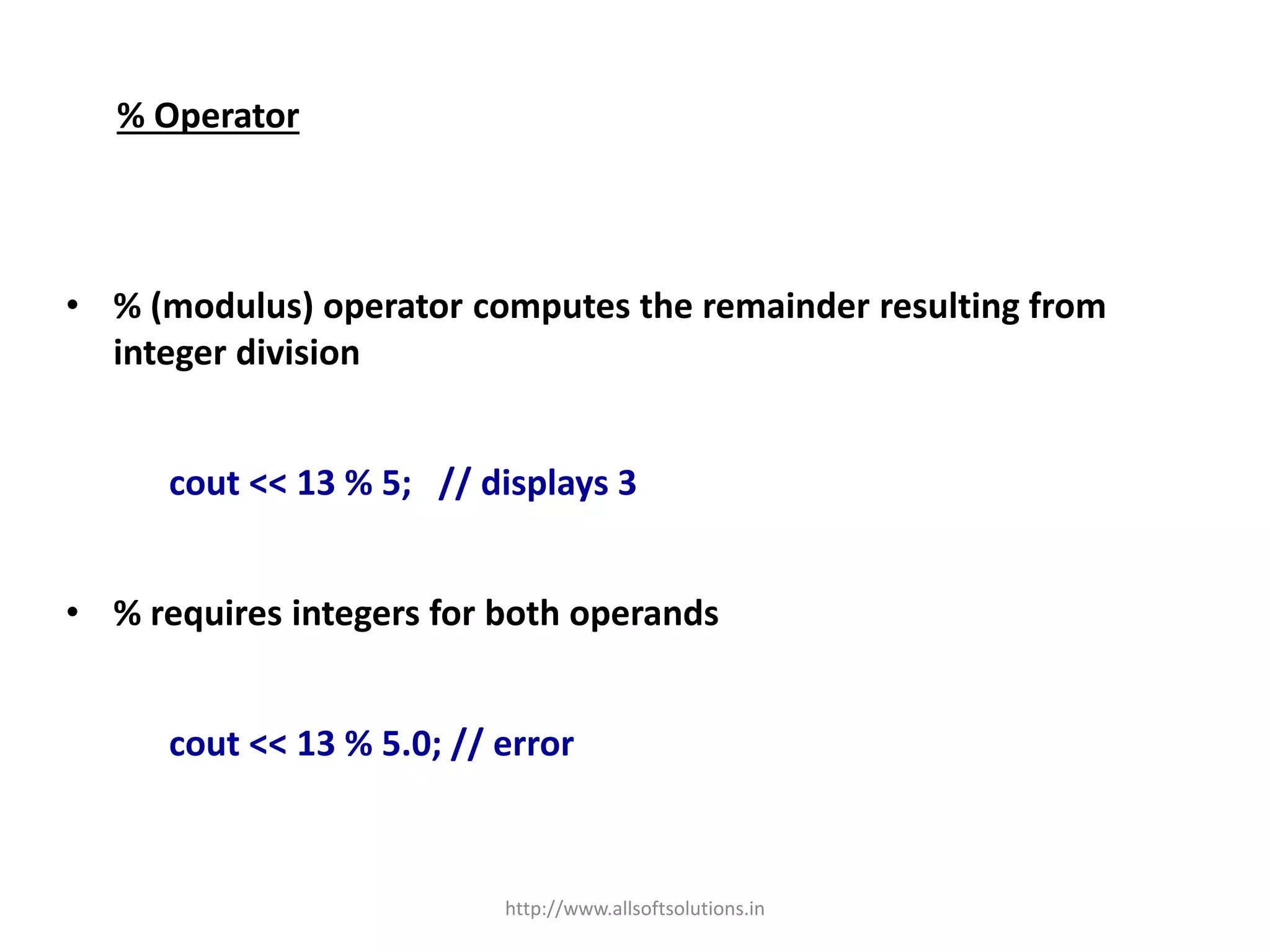 % Operator
• % (modulus) operator computes the remainder resulting from
integer division
cout << 13 % 5; // displays 3
• % requires integers for both operands
cout << 13 % 5.0; // error
http://www.allsoftsolutions.in
 