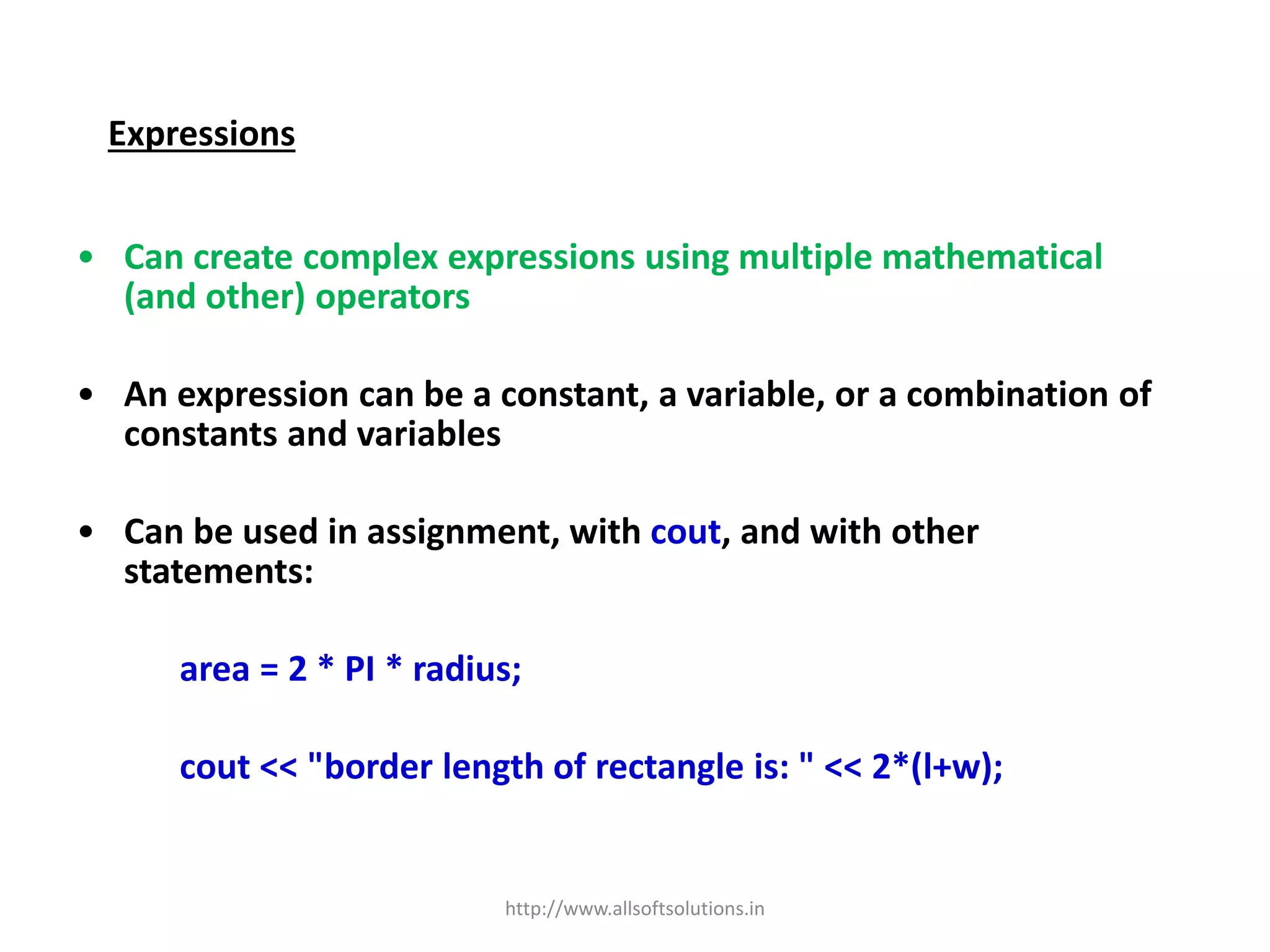 Expressions
• Can create complex expressions using multiple mathematical
(and other) operators
• An expression can be a constant, a variable, or a combination of
constants and variables
• Can be used in assignment, with cout, and with other
statements:
area = 2 * PI * radius;
cout << "border length of rectangle is: " << 2*(l+w);
http://www.allsoftsolutions.in
 